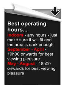 Best operating hours... Indoors - any hours - just make sure it will fit and the area is dark enough. September - April - 19h00 onwards for best viewing pleasure May - August - 18h00 onwards for best viewing pleasure